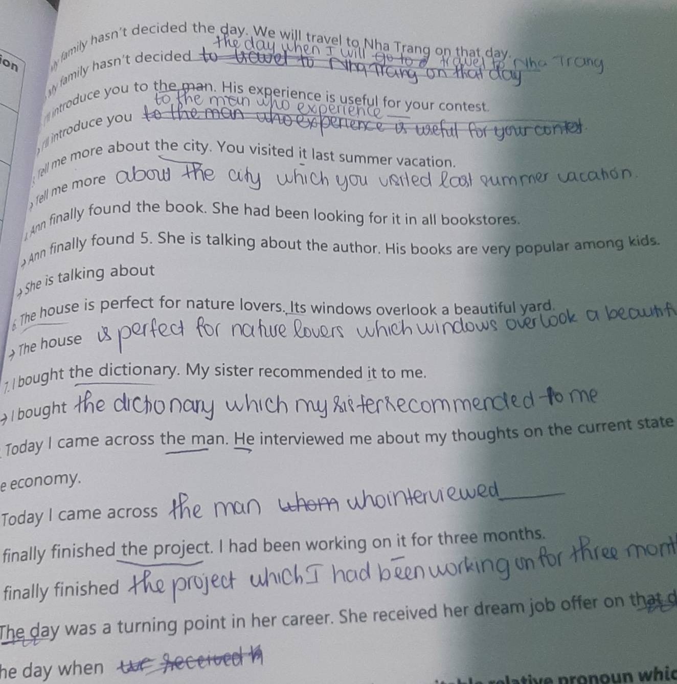 on 
y family hasn't decided the day. We will travel to Nha Trang on that day. 
y family hasn't decided 
introduce you to the man. His experience is useful for your contest 
l introduce you 
fell me more about the city. You visited it last summer vacation. 
Tel m more 
Ann finally found the book. She had been looking for it in all bookstores. 
Ann finally found 5. She is talking about the author. His books are very popular among kids. 
She is talking about 
The house is perfect for nature lovers. Its windows overlook a beautiful yard. 
The house 
7. I bought the dictionary. My sister recommended it to me. 
l bought 
Today I came across the man. He interviewed me about my thoughts on the current state 
_ 
e economy. 
Today I came across 
finally finished the project. I had been working on it for three months. 
finally finished 
The day was a turning point in her career. She received her dream job offer on that d 
he day when w e 
i e p ronoun whic
