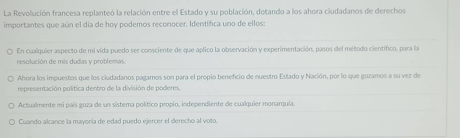 La Revolución francesa replanteó la relación entre el Estado y su población, dotando a los ahora ciudadanos de derechos
importantes que aún el día de hoy podemos reconocer. Identifica uno de ellos:
En cualquier aspecto de mi vida puedo ser consciente de que aplico la observación y experimentación, pasos del método científico, para la
resolución de mis dudas y problemas.
Ahora los impuestos que los ciudadanos pagamos son para el propio benefício de nuestro Estado y Nación, por lo que gozamos a su vez de
representación política dentro de la división de poderes.
Actualmente mi país goza de un sistema político propio, independiente de cualquier monarquía.
Cuando alcance la mayoría de edad puedo ejercer el derecho al voto.