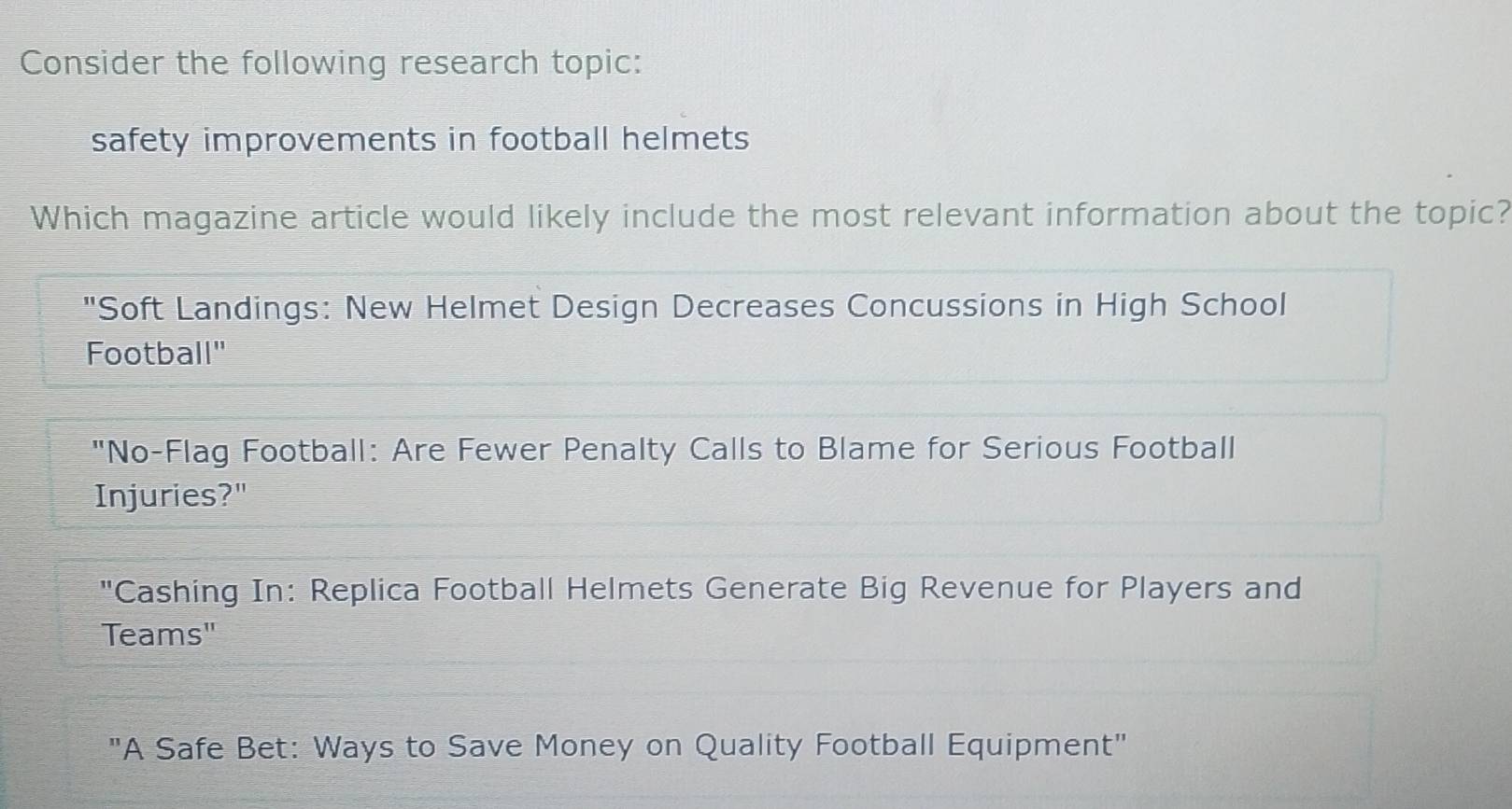 Consider the following research topic:
safety improvements in football helmets
Which magazine article would likely include the most relevant information about the topic?
"Soft Landings: New Helmet Design Decreases Concussions in High School
Football"
"No-Flag Football: Are Fewer Penalty Calls to Blame for Serious Football
Injuries?"
"Cashing In: Replica Football Helmets Generate Big Revenue for Players and
Teams"
"A Safe Bet: Ways to Save Money on Quality Football Equipment"