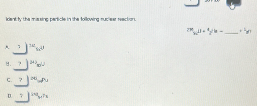 Identify the missing particle in the following nuclear reaction:
239_92U+^4_2Heto _  +^1_0n
A. ₹? ^24192^U
B. ^243_92U
C. □^(242)94Pu
D. ?^243 ? _94Pu