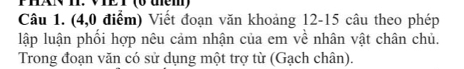 PHANI. VIET (6 thêm) 
Câu 1. (4,0 điểm) Viết đoạn văn khoảng 12 - 15 câu theo phép 
lập luận phối hợp nêu cảm nhận của em về nhân vật chân chủ. 
Trong đoạn văn có sử dụng một trợ từ (Gạch chân).