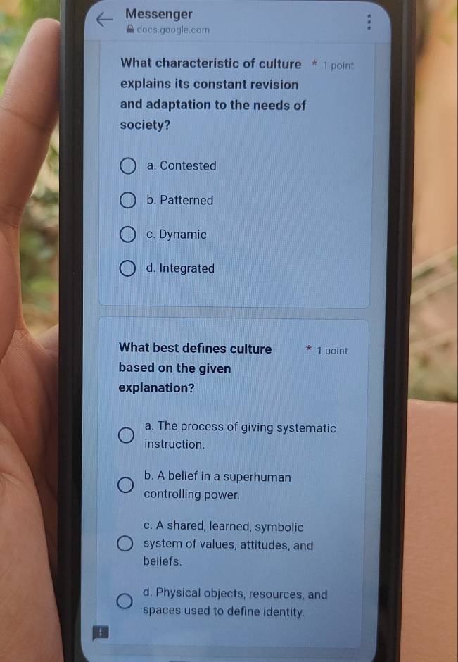 Messenger
docs.google.com
What characteristic of culture * 1 point
explains its constant revision
and adaptation to the needs of
society?
a. Contested
b. Patterned
c. Dynamic
d. Integrated
What best defines culture 1 point
based on the given
explanation?
a. The process of giving systematic
instruction.
b. A belief in a superhuman
controlling power.
c. A shared, learned, symbolic
system of values, attitudes, and
beliefs.
d. Physical objects, resources, and
spaces used to define identity.