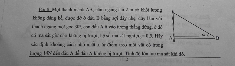 Một thanh mảnh AB, nằm ngang dài 2 m có khối lượng 
không đáng kể, được đỡ ở đầu B bằng sợi dây nhẹ, dây làm với 
thanh ngang một góc 30^o , còn đầu A tì vào tường thẳng đứng, ở đó 
có ma sát giữ cho không bị trượt, hệ số ma sát nghỉ mu _o=0,5. Hãy 
xác định khoảng cách nhỏ nhất x từ điểm treo một vật có trọng 
lượng 14N đến đầu A để đầu A không bị trượt. Tính độ lớn lực ma sát khi đó. 
2