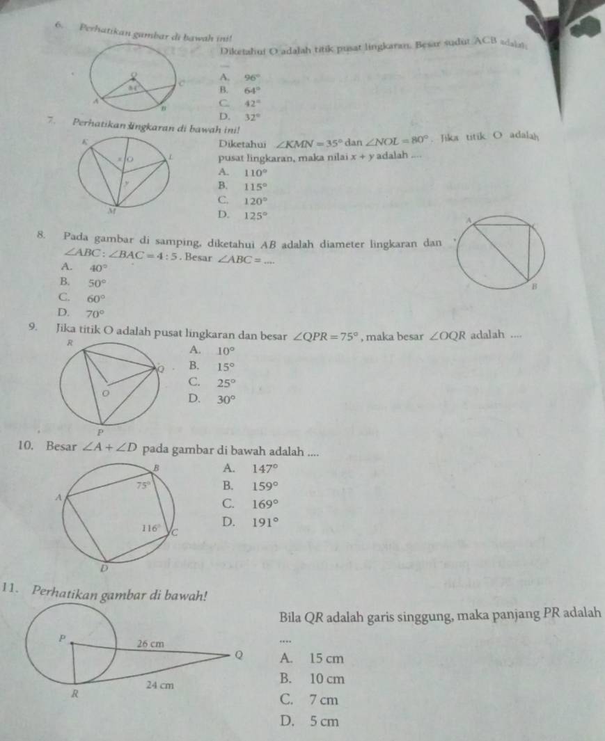 Perhatikan gambar di bawah ini!
Diketahui O adalah titik pusat lingkaran. Besar sudut ACB adain
A. 96°
B. 64°
C. 42°
D. 32°
7. Perhatikanlngkaran di bawah ini! ∠ NOL=80°. Jika titik O adalah
Diketahui ∠ KMN=35° dan
pusat lingkaran, maka nilai x+y adalah ....
A. 110°
B. 115°
C. 120°
D. 125°
8. Pada gambar di samping, diketahui AB adalah diameter lingkaran dan
∠ ABC:∠ BAC=4:5. Besar ∠ ABC= _
A. 40°
B. 50°
C. 60°
D. 70°
9. Jika titik O adalah pusat lingkaran dan besar ∠ QPR=75° , maka besar ∠ OQR adalah ....
A. 10°
B. 15°
C. 25°
D. 30°
10. Besar ∠ A+∠ D pada gambar di bawah adalah ....
A. 147°
B. 159°
C. 169°
D. 191°
11. Perhatikan gambar di bawah!
Bila QR adalah garis singgung, maka panjang PR adalah
…
A. 15 cm
B. 10 cm
C. 7 cm
D. 5 cm