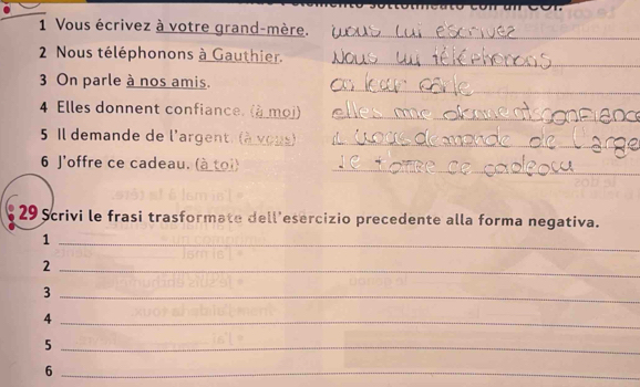 Vous écrivez à votre grand-mère._ 
2 Nous téléphonons à Gauthier._ 
_ 
3 On parle à nos amis. 
4 Elles donnent confiance. (à moj)_ 
5 Il demande de l'argent. (à vous)_ 
6 J'offre ce cadeau. (à toi)_ 
29 Scrivi le frasi trasformate dell'esercizio precedente alla forma negativa. 
_1 
_2 
_3 
_4 
_5 
_6