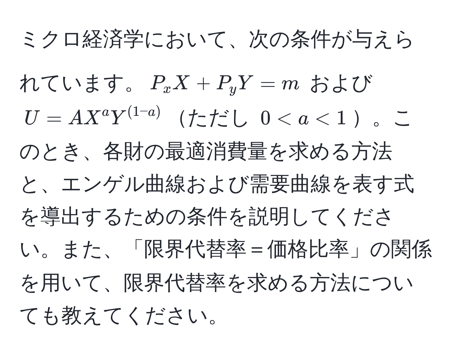 ミクロ経済学において、次の条件が与えられています。$P_x X + P_y Y = m$ および $U = A X^a Y^((1-a))$ただし $0 < a < 1$。このとき、各財の最適消費量を求める方法と、エンゲル曲線および需要曲線を表す式を導出するための条件を説明してください。また、「限界代替率＝価格比率」の関係を用いて、限界代替率を求める方法についても教えてください。