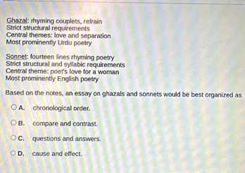 Ghazal: rhyming couplets, refrain
Strict structural requirements
Central themes: love and separation
Most prominently Urdu poetry
Sonnet: fourteen lines rhyming poetry
Strict structural and syllabic requirements
Central theme: poet's love for a woman
Most prominently English poetry
Based on the notes, an essay on ghazals and sonnets would be best organized as
A. chronological order.
B. compare and contrast.
C. questions and answers.
D. cause and effect.