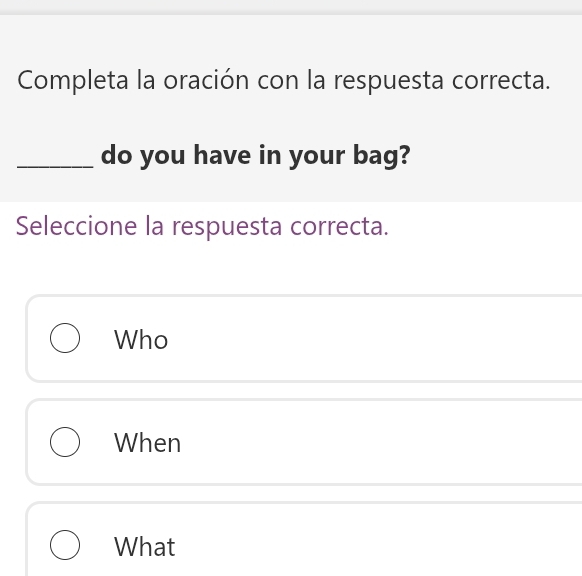 Completa la oración con la respuesta correcta.
_do you have in your bag?
Seleccione la respuesta correcta.
Who
When
What