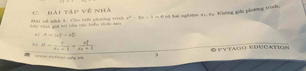 x_1^(2+1
C. bài tập Về nhà 
Bài về nhà 1. Cho biết phương trình x^2)-2x-1=0 có hai nghiệm x_1, x_2. Không giải phương trình, 
hãy tính giá trị của các biểu thức sau 
a) A=|x_1^(4-x_2^4|. 
b) B=frac 7)x_1+1+frac (x_1)^2x_2+1. 
PYTAGO EDUCATION 
www.putago.edu. vn 
3