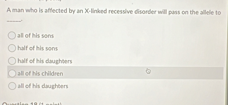 A man who is affected by an X -linked recessive disorder will pass on the allele to
__.
all of his sons
half of his sons
half of his daughters
all of his children
all of his daughters