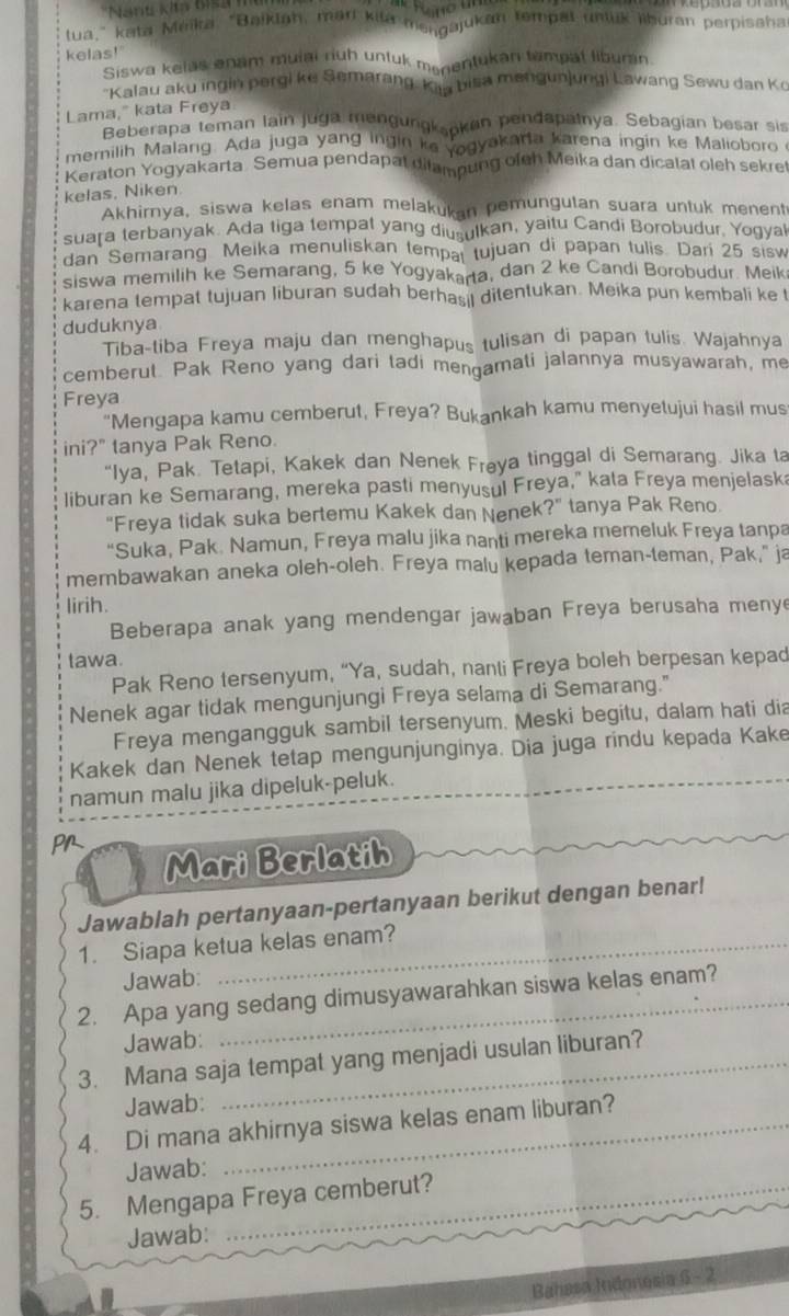 'Nant kita 6is 
tua," kata Méika, “Baiklah, marl kila mengajukan tempal unluk liburan perpisaha
kelas!'
Siswa kelas enam mulai ruh untuk menentukan tampat liburan
"Kalau aku ingin pergi ke Semarang, Kaa bisa mengunjungi Lawang Sewu dan Ko
Lama," kata Freya
Beberapa teman lain juga mengungksoken pendapatnya. Sebagian besar sis
memilih Malarg. Ada juga yang ingin ke yogyakaria karena ingin ke Malioboro 
Keraton Yogyakarta. Semua pendapat difampung ofeh Meika dan dicatat oleh sekret
kelas, Niken
Akhirnya, siswa kelas enam melakukan pemungutan suara untuk menent
suara terbanyak. Ada tiga tempat yang diusulkan, yaitu Candi Borobudur. Yogyal
dan Semarang Meika menuliskan tempai tujuan di papan tulis. Dari 25 sisw
siswa memilih ke Semarang, 5 ke Yogyakarta, dan 2 ke Candi Borobudur. Meik
karena tempat tujuan liburan sudah berhas il ditentukan. Meika pun kembali ke !
duduknya
Tiba-tiba Freya maju dan menghapus tulisan di papan tulis. Wajahnya
cemberut. Pak Reno yang dari tadi mengamati jalannya musyawarah, me
Freya
"Mengapa kamu cemberut, Freya? Bukankah kamu menyetujui hasil mus
ini?" tanya Pak Reno.
“Iya, Pak. Tetapi, Kakek dan Nenek Frøya tinggal di Semarang. Jika ta
liburan ke Semarang, mereka pasti menyusul Freya," kata Freya menjelask;
''Freya tidak suka bertemu Kakek dan Nenek' ?'' tanya Pak Reno.
“Suka, Pak. Namun, Freya malu jika nanti mereka memeluk Freya tanpa
membawakan aneka oleh-oleh. Freya malu kepada teman-teman, Pak," ja
lirih.
Beberapa anak yang mendengar jawaban Freya berusaha meny
tawa.
Pak Reno tersenyum, “Ya, sudah, nanti Freya boleh berpesan kepad
Nenek agar tidak mengunjungi Freya selama di Semarang."
Freya mengangguk sambil tersenyum. Meski begitu, dalam hati dia
Kakek dan Nenek tetap mengunjunginya. Dia juga rindu kepada Kake
namun malu jika dipeluk-peluk.
Pr
Mari Berlatih
Jawablah pertanyaan-pertanyaan berikut dengan benar!
1. Siapa ketua kelas enam?
Jawab:
2. Apa yang sedang dimusyawarahkan siswa kelas enam?
Jawab:
3. Mana saja tempat yang menjadi usulan liburan?
Jawab:
4. Di mana akhirnya siswa kelas enam liburan?
Jawab:
5. Mengapa Freya cemberut?
Jawab:
Bahasa Indonesia 6 - 2