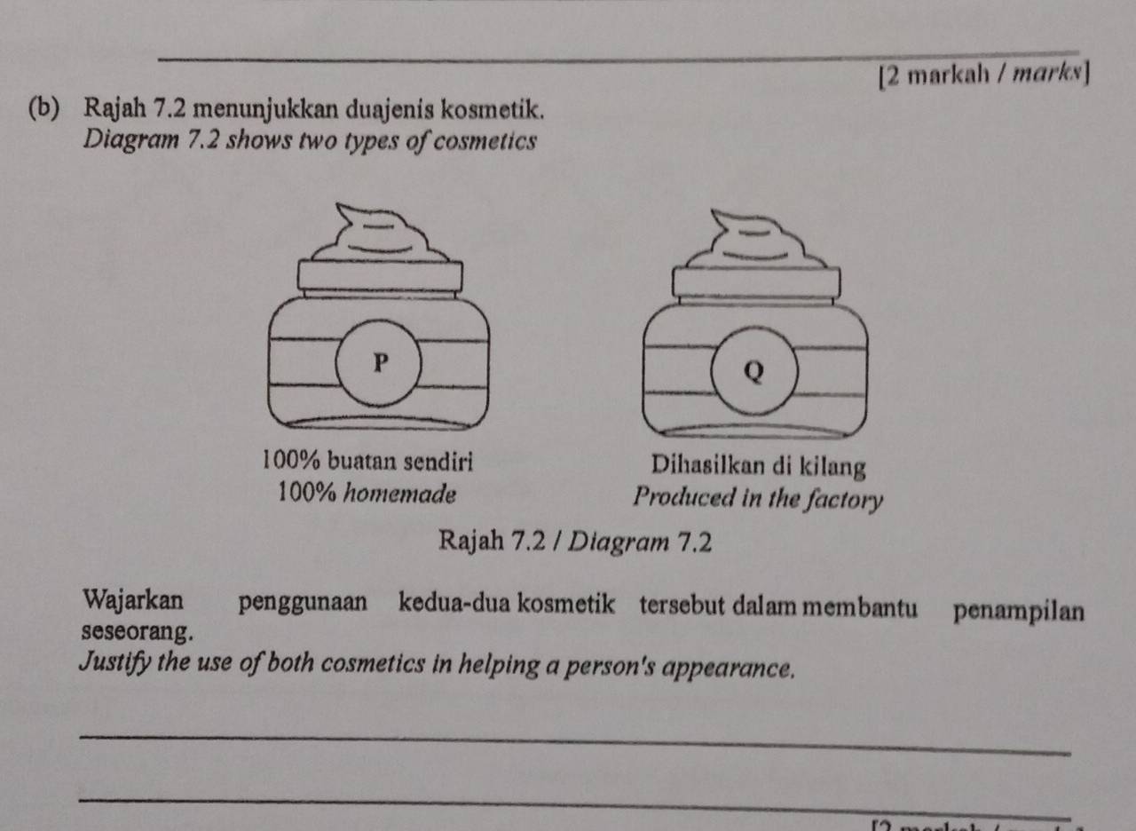 [2 markah / marks]
(b) Rajah 7.2 menunjukkan duajenis kosmetik.
Diagram 7.2 shows two types of cosmetics
P
Q
100% buatan sendiri Dihasilkan di kilang
100% homemade Produced in the factory
Rajah 7.2 / Diagram 7.2
Wajarkan penggunaan kedua-dua kosmetik tersebut dalam membantu penampilan
seseorang.
Justify the use of both cosmetics in helping a person's appearance.
_
_