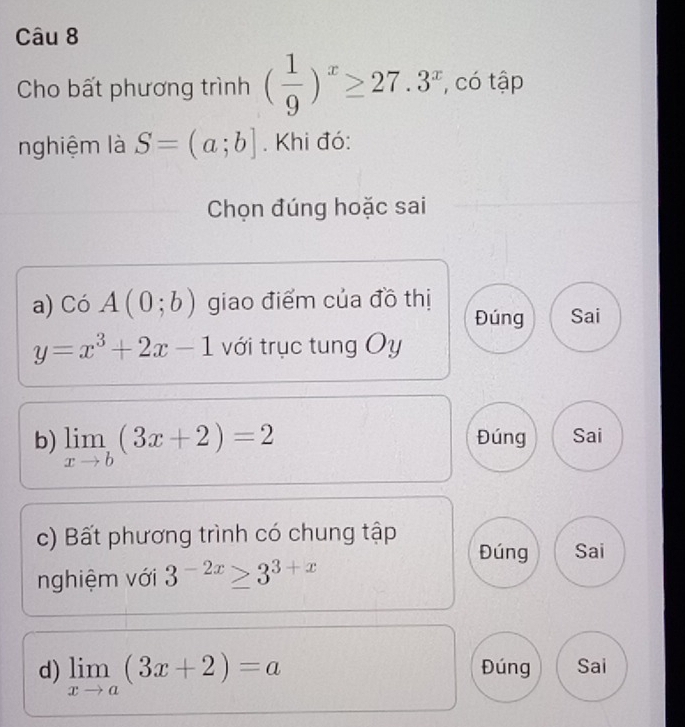 Cho bất phương trình ( 1/9 )^x≥ 27.3^x , có tập
nghiệm là S=(a;b]. Khi đó:
Chọn đúng hoặc sai
a) Có A(0;b) giao điểm của đồ thị
Đúng Sai
y=x^3+2x-1 với trục tung Oy
b) limlimits _xto b(3x+2)=2 Đúng Sai
c) Bất phương trình có chung tập
Đúng Sai
nghiệm với 3^(-2x)≥ 3^(3+x)
d) limlimits _xto a(3x+2)=a Đúng Sai