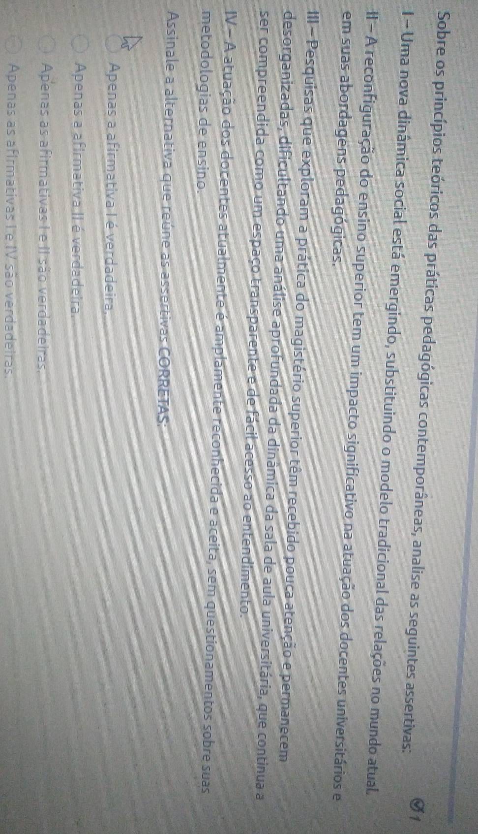 Sobre os princípios teóricos das práticas pedagógicas contemporâneas, analise as seguintes assertivas:
I - Uma nova dinâmica social está emergindo, substituindo o modelo tradicional das relações no mundo atual.
II - A reconfiguração do ensino superior tem um impacto significativo na atuação dos docentes universitários e
em suas abordagens pedagógicas.
III - Pesquisas que exploram a prática do magistério superior têm recebido pouca atenção e permanecem
desorganizadas, dificultando uma análise aprofundada da dinâmica da sala de aula universitária, que continua a
ser compreendida como um espaço transparente e de fácil acesso ao entendimento.
IV - A atuação dos docentes atualmente é amplamente reconhecida e aceita, sem questionamentos sobre suas
metodologias de ensino.
Assinale a alternativa que reúne as assertivas CORRETAS:
Apenas a afirmativa I é verdadeira.
Apenas a afirmativa II é verdadeira.
Apenas as afirmativas I e II são verdadeiras.
Apenas as afirmativas I e IV são verdadeiras.