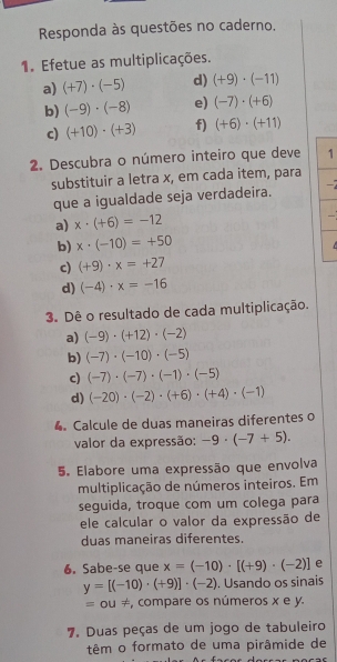 Responda às questões no caderno. 
1. Efetue as multiplicações. 
a) (+7)· (-5) d) (+9)· (-11)
b) (-9)· (-8) e) (-7)· (+6)
c) (+10)· (+3) f) (+6)· (+11)
2. Descubra o número inteiro que deve 1 
substituir a letra x, em cada item, para 
que a igualdade seja verdadeira. 
a) x· (+6)=-12
b) x· (-10)=+50
C 
c) (+9)· x=+27
d) (-4)· x=-16
3. Dê o resultado de cada multiplicação. 
a) (-9)· (+12)· (-2)
b) (-7)· (-10)· (-5)
c) (-7)· (-7)· (-1)· (-5)
d) (-20)· (-2)· (+6)· (+4)· (-1)
4 Calcule de duas maneiras diferentes o 
valor da expressão: -9· (-7+5). 
5. Elabore uma expressão que envolva 
multiplicação de números inteiros. Em 
seguida, troque com um colega para 
ele calcular o valor da expressão de 
duas maneiras diferentes. 
6. Sabe-se que x=(-10)· [(+9)· (-2)] e
y=[(-10)· (+9)]· (-2). Usando os sinais 
= ou ≠, compare os números x e y. 
7. Duas peças de um jogo de tabuleiro 
têm o formato de uma pirâmide de