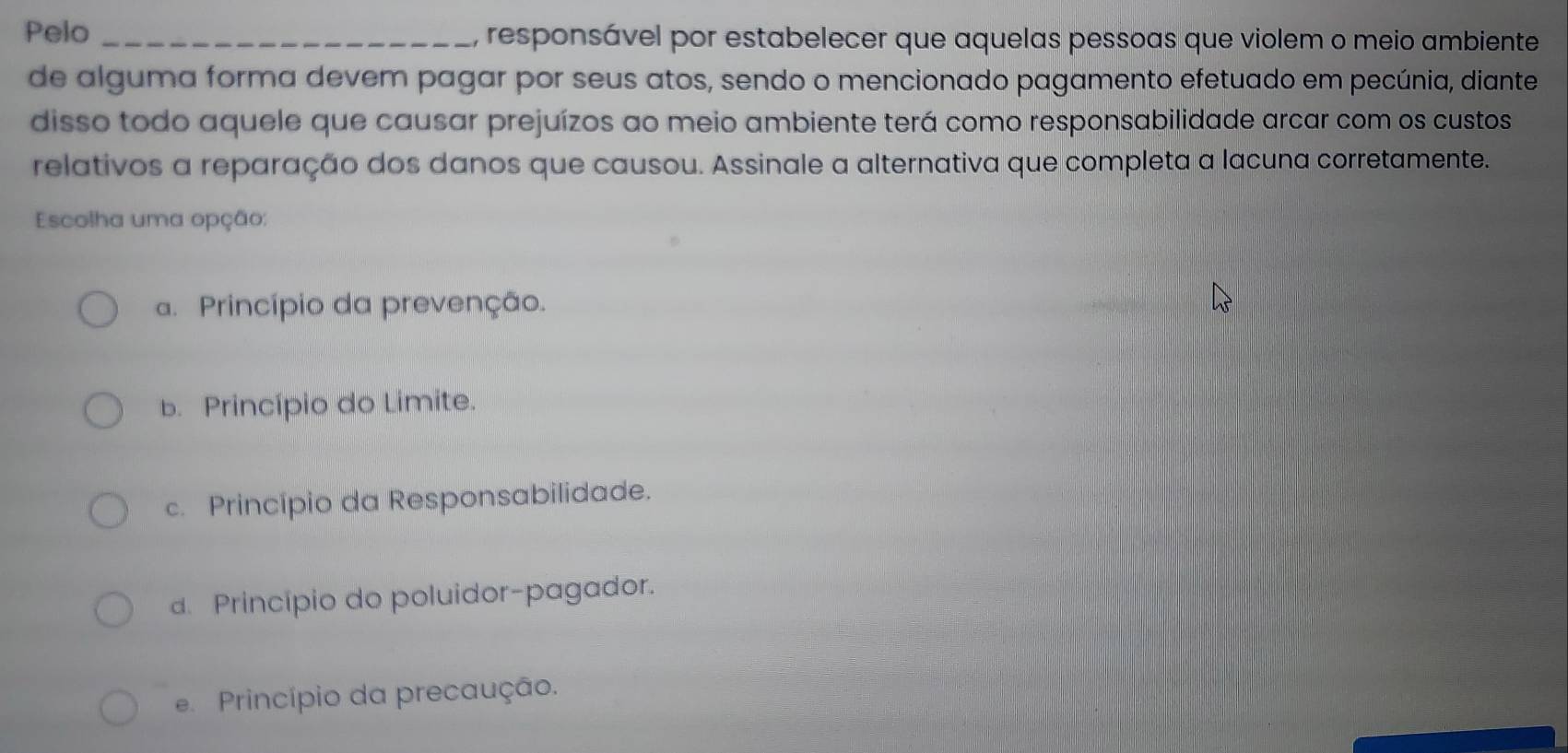 Pelo _, responsável por estabelecer que aquelas pessoas que violem o meio ambiente
de alguma forma devem pagar por seus atos, sendo o mencionado pagamento efetuado em pecúnia, diante
disso todo aquele que causar prejuízos ao meio ambiente terá como responsabilidade arcar com os custos
relativos a reparação dos danos que causou. Assinale a alternativa que completa a lacuna corretamente.
Escolha uma opção:
a. Princípio da prevenção.
b. Princípio do Limite.
c. Princípio da Responsabilidade.
d. Princípio do poluidor-pagador.
e. Princípio da precaução.