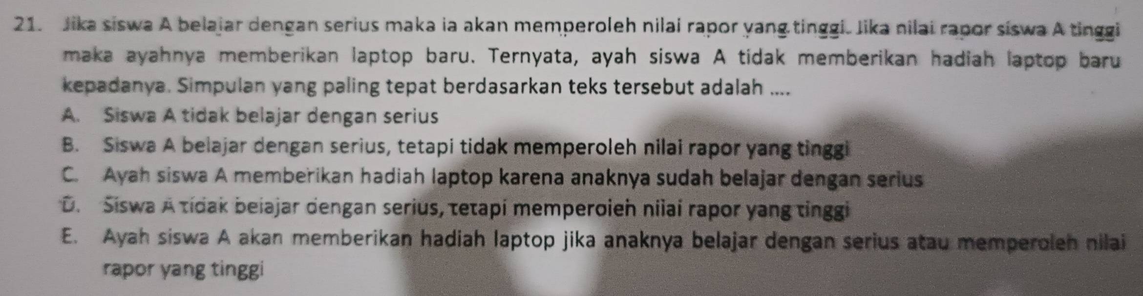 Jika siswa A belajar dengan serius maka ia akan memperoleh nilai rapor yang tinggi. Jika nilai rapor siswa A tinggi
maka ayahnya memberikan laptop baru. Ternyata, ayah siswa A tidak memberikan hadiah laptop baru
kepadanya. Simpulan yang paling tepat berdasarkan teks tersebut adalah ....
A. Siswa A tidak belajar dengan serius
B. Siswa A belajar dengan serius, tetapi tidak memperoleh nilai rapor yang tinggi
C. Ayah siswa A memberikan hadiah laptop karena anaknya sudah belajar dengan serius
D. Siswa A tidak beiajar dengan serius, tetapi memperoieh niiaí rapor yang tinggi
E. Ayah siswa A akan memberikan hadiah laptop jika anaknya belajar dengan serius atau memperoleh nilai
rapor yang tinggi