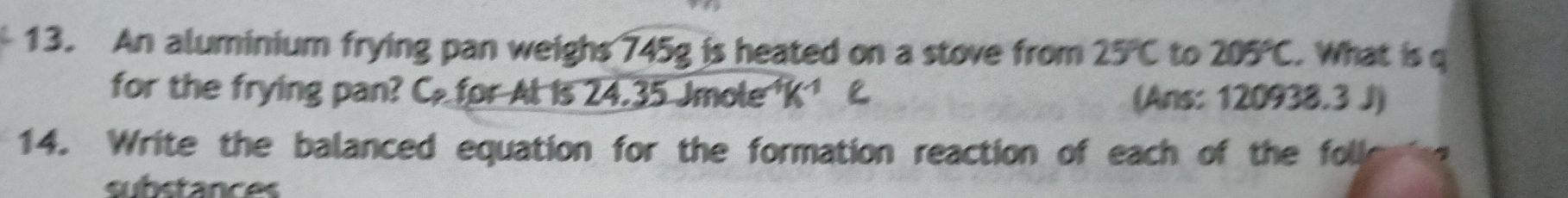 An aluminium frying pan weighs 745g is heated on a stove from 25°C to 205°C. What is q
for the frying pan? C for Al is 24.35 Jmole K^(-1) (Ans: 120938.3 J) 
14. Write the balanced equation for the formation reaction of each of the foll 
substances