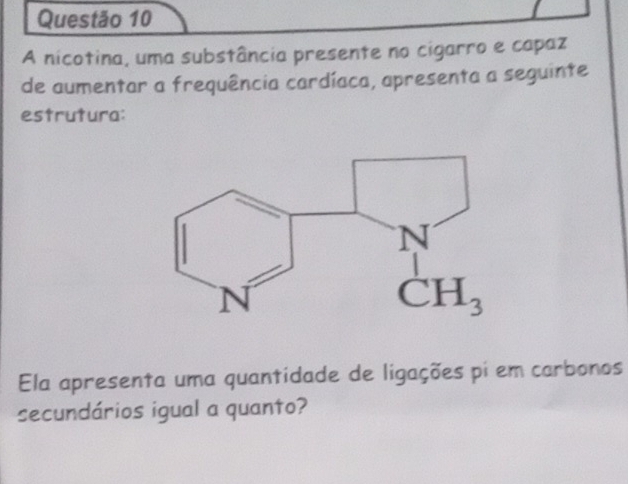 A nicotina, uma substância presente no cigarro e capaz
de aumentar a frequência cardíaca, apresenta a seguinte
estrutura:
Ela apresenta uma quantidade de ligações pi em carbonos
secundários igual a quanto?