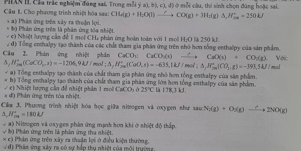 PHAN II. Câu trăc nghiệm đúng sai. Trong mỗi ý a), b), c), d) ở mỗi câu, thí sinh chọn đúng hoặc sai.
Câu 1. Cho phương trình nhiệt hóa sau: CH_4(g)+H_2O(l)xrightarrow rho CO(g)+3H_2(g)△ ,H_(298)^o=250kJ
* a) Phản ứng trên xảy ra thuận lợi.
* b) Phản ứng trên là phản ứng tỏa nhiệt.
c) Nhiệt lượng cần để 1 mol CH4 phản ứng hoàn toàn với 1 mol H_2O là 250 kJ.
v d) Tổng enthalpy tạo thành của các chất tham gia phản ứng trên nhỏ hơn tổng enthalpy của sản phẩm.
Câu 2. Phản ứng nhiệt phân CaCO_3:CaCO_3(s)xrightarrow rho CaO(s)+CO_2(g) 、 Với:
△ _fH_(298)°(CaCO_3,s)=-1206,9kJ/mol;△ _fH_(298)°(CaO,s)=-635,1kJ/mol;△ _fH_(298)°(CO_2,g)=-393,5kJ/mol
a) Tổng enthalpy tạo thành của chất tham gia phản ứng nhỏ hơn tổng enthalpy của sản phầm.
* b) Tổng enthalpy tạo thành của chất tham gia phản ứng lớn hơn tổng enthalpy của sản phẩm.
V c) Nhiệt lượng cần để nhiệt phân 1 mol CaCO_3 Ở 25°C là 178,3 kJ.
x d) Phản ứng trên tỏa nhiệt.
Câu 3. Phương trình nhiệt hóa học giữa nitrogen và oxygen như sau: N_2(g)+O_2(g)to 2°2NO(g)
△ _rH_(298)^o=180kJ
a) Nitrogen và oxygen phản ứng mạnh hơn khi ở nhiệt độ thấp.
√ b) Phản ứng trên là phản ứng thu nhiệt.
* c) Phản ứng trên xảy ra thuận lợi ở điều kiện thường.
√đ) Phản ứng xảy ra có sự hấp thụ nhiệt của môi trường.