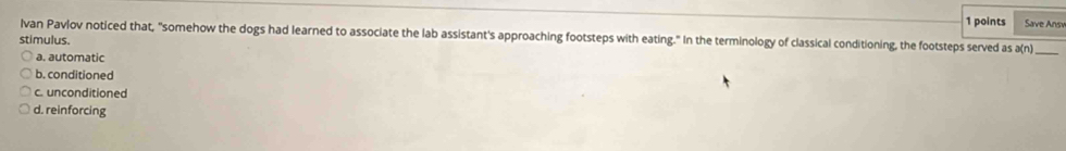Save Ansv
Ivan Pavlov noticed that, "somehow the dogs had learned to associate the lab assistant's approaching footsteps with eating." In the terminology of classical conditioning, the footsteps served as a(n)_
stimulus.
a. automatic
b. conditioned
c. unconditioned
d. reinforcing