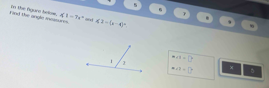 5 
6 
In the figure below, ∠ 1=7x° and 
7 
Find the angle measures. ∠ 2=(x-4)^circ . 
8 
9 
10
m∠ 1=□°
m∠ 2=□°
× 5