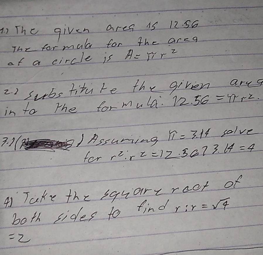 The given ares 1s 12. 56
The for mal for the arca 
of a circle is A=π r^2
2. 2 substitite the given areg 
in to the for mula. 12.56=4rr^2. 
3. 1( 1 Assuring π =3.14 solve 
for r^2· r^2=12.3673.14=4
41 Take the squareroot of 
both sides to find r:r=sqrt(4)
=2