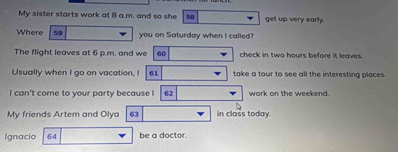 My sister starts work at 8 a.m. and so she 58 get up very early. 
Where 59 you on Saturday when I called? 
The flight leaves at 6 p.m. and we 60 check in two hours before it leaves. 
Usually when I go on vacation, I 61 take a tour to see all the interesting places. 
I can't come to your party because I 62 work on the weekend. 
My friends Artem and Olya 63 in class today. 
Ignacio 64 be a doctor.