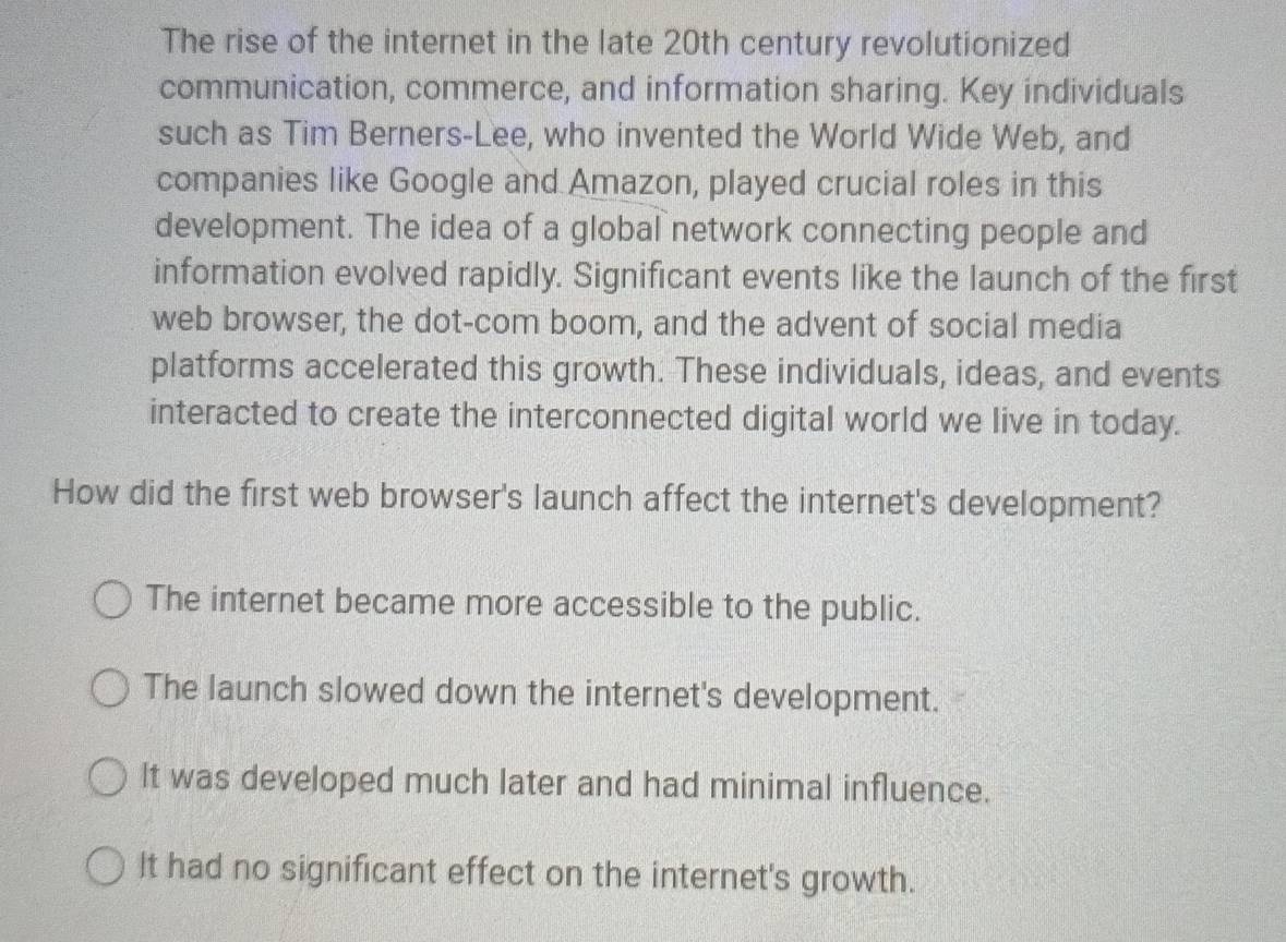 The rise of the internet in the late 20th century revolutionized
communication, commerce, and information sharing. Key individuals
such as Tim Berners-Lee, who invented the World Wide Web, and
companies like Google and Amazon, played crucial roles in this
development. The idea of a global network connecting people and
information evolved rapidly. Significant events like the launch of the first
web browser, the dot-com boom, and the advent of social media
platforms accelerated this growth. These individuals, ideas, and events
interacted to create the interconnected digital world we live in today.
How did the first web browser's launch affect the internet's development?
The internet became more accessible to the public.
The launch slowed down the internet's development.
It was developed much later and had minimal influence.
It had no significant effect on the internet's growth.