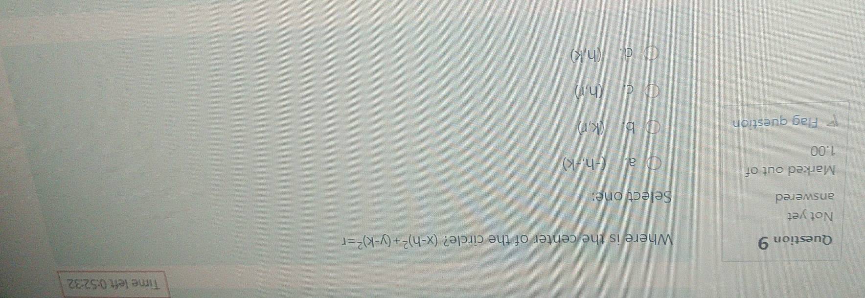 Time left 0:52:32
Question 9 Where is the center of the circle? (x-h)^2+(y-k)^2=r
Not yet
answered Select one:
Marked out of
a. (-h,-k)
1.00
Flag question
b. (k,r)
C. (h,r)
d. (h,k)