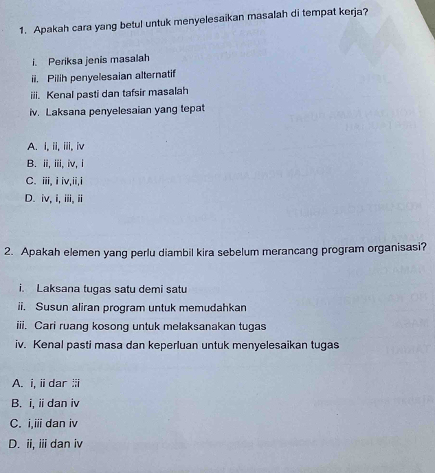 Apakah cara yang betul untuk menyelesaikan masalah di tempat kerja?
i. Periksa jenis masalah
ii. Pilih penyelesaian alternatif
iii. Kenal pasti dan tafsir masalah
iv. Laksana penyelesaian yang tepat
A. i, ii, iii, iv
B. ii, iii, iv, i
C. iii, i iv,ii,i
D. iv, i, iii, ii
2. Apakah elemen yang perlu diambil kira sebelum merancang program organisasi?
i. Laksana tugas satu demi satu
ii. Susun aliran program untuk memudahkan
iii. Cari ruang kosong untuk melaksanakan tugas
iv. Kenal pasti masa dan keperluan untuk menyelesaikan tugas
A. i, i dar ⅲi
B. i, ii dan iv
C. i,iii dan iv
D. ii, ii dan iv