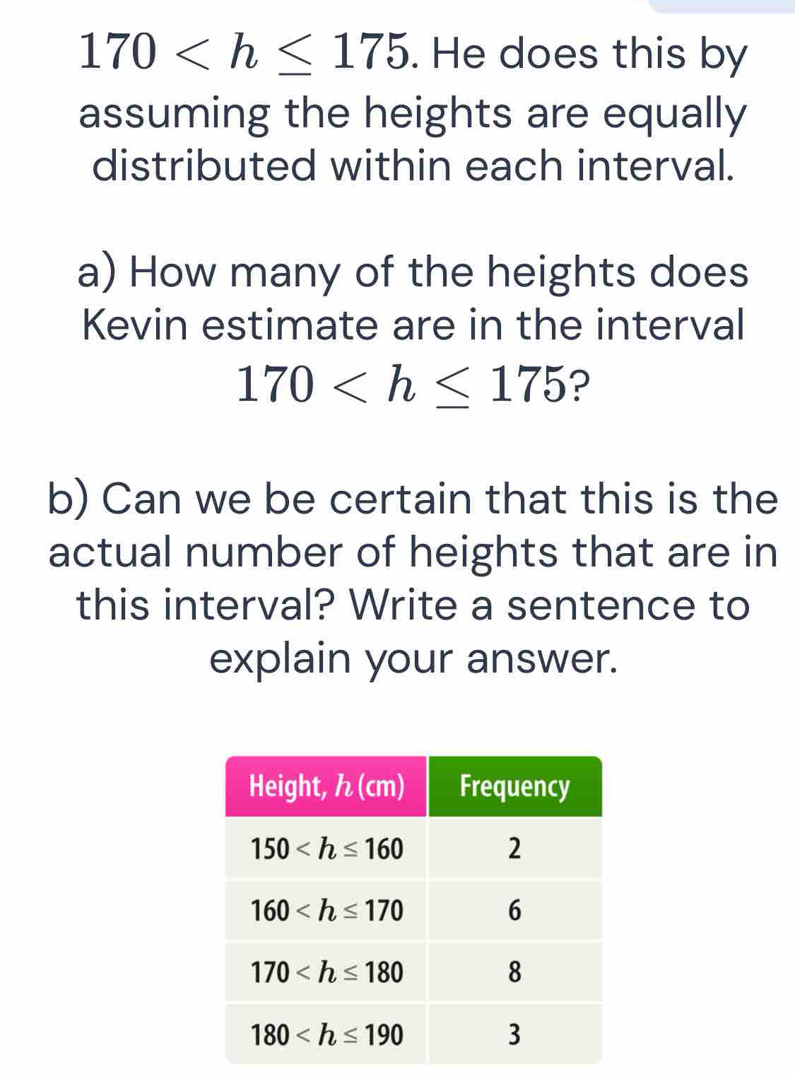 170 . He does this by
assuming the heights are equally
distributed within each interval.
a) How many of the heights does
Kevin estimate are in the interval
170 ?
b) Can we be certain that this is the
actual number of heights that are in
this interval? Write a sentence to
explain your answer.