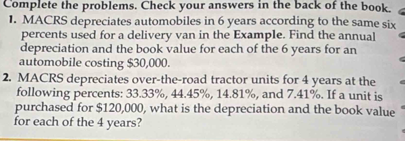 Complete the problems. Check your answers in the back of the book. 
1. MACRS depreciates automobiles in 6 years according to the same six 
percents used for a delivery van in the Example. Find the annual 
depreciation and the book value for each of the 6 years for an 
automobile costing $30,000. 
2. MACRS depreciates over-the-road tractor units for 4 years at the 
following percents: 33.33%, 44.45%, 14.81%, and 7.41%. If a unit is 
purchased for $120,000, what is the depreciation and the book value 
for each of the 4 years?