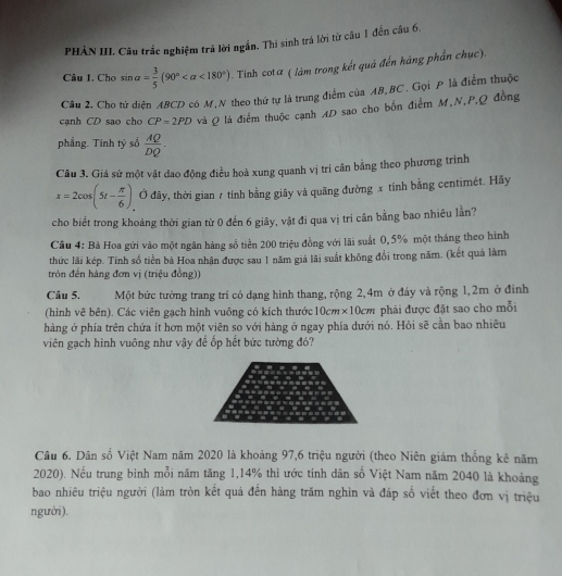 PHÀN III. Câu trắc nghiệm trả lời ngắn. Thí sinh trá lời từ câu 1 đến câu 6.
Câu 1, Cho sin alpha = 3/5 (90° <180°) - Tinh cotα ( làm trong kết quả đến hàng phần chục).
Câu 2. Cho tử diện ABCD có M,N theo thứ tự là trung điểm của AB,BC . Gọi P là điểm thuộc
cạnh CD sao cho CP=2PD và Q là điểm thuộc cạnh AD sao cho bốn điểm M,N,P,Q đồng
phẳng. Tinh tỷ sổ  AQ/DQ .
Câu 3. Giá sử một vật dao động điều hoà xung quanh vị trí cân bằng theo phương trình
x=2cos (5t- π /6 ) Ở đây, thời gian 7 tính bằng giây và quãng đường x tính bằng centimét. Hãy
cho biết trong khoảng thời gian từ 0 đến 6 giây, vật đi qua vị tri cần bằng bao nhiêu lằn?
Cầu 4: Bà Hoa gửi vào một ngân hàng số tiền 200 triệu đồng với lãi suất 0, 5% một tháng theo hình
thức lãi kép. Tính số tiền bà Hoa nhận được sau 1 năm giả lãi suất không đổi trong năm. (kết quả làm
tròn đến hàng đơn vị (triệu đồng))
Câu 5. Một bức tường trang trí có dạng hình thang, rộng 2,4m ở đáy và rộng 1,2m ở đình
(hinh vẽ bên). Các viên gạch hình vuông có kích thước 10cm* 10cm phải được đặt sao cho mỗi
hàng ở phía trên chứa ít hơn một viên so với hàng ở ngay phía dưới nó. Hỏi sẽ cần bao nhiêu
viên gạch hình vuông như vậy đề ốp hết bức tường đó?
Câu 6. Dân số Việt Nam năm 2020 là khoảng 97,6 triệu người (theo Niên giám thống kê năm
2020). Nếu trung bình mỗi năm tăng 1,14% thì ước tính dân số Việt Nam năm 2040 là khoảng
bao nhiêu triệu người (làm tròn kết quả đến hàng trăm nghìn và đáp số viết theo đơn vị triệu
người ).