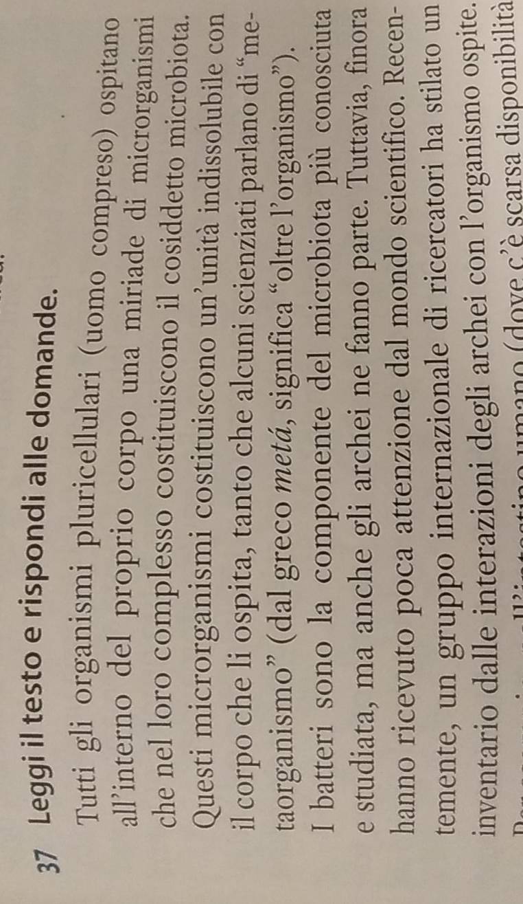 Leggi il testo e rispondi alle domande. 
Tutti gli organismi pluricellulari (uomo compreso) ospitano 
all’interno del proprio corpo una miriade di microrganismi 
che nel loro complesso costituiscono il cosiddetto microbiota. 
Questi microrganismi costituiscono un’unità indissolubile con 
il corpo che li ospita, tanto che alcuni scienziati parlano di “me- 
taorganismo” (dal greco metá, significa “oltre l’organismo”). 
I batteri sono la componente del microbiota più conosciuta 
e studiata, ma anche gli archei ne fanno parte. Tuttavia, finora 
hanno ricevuto poca attenzione dal mondo scientifico. Recen- 
temente, un gruppo internazionale di ricercatori ha stilato un 
inventario dalle interazioni degli archei con l’organismo ospite. 
umano (dove c'è scarsa disponibilità