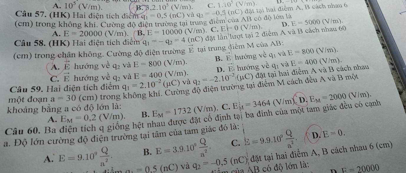 A. 10^5(V/m). B. B ,2.10^5(V/m). C. 1.10^5(V/m). D.
Câu 57. (HK) Hai điện tích điểm q_1=0,5(nC) và q_2=-0,S(nC)dat tại hai điểm A, B cách nhau 6
(cm) trong không khí. Cường độ điện trường tại trung điểm của AB có độ lớn là
A. E=20000(V/m). B. E=10000(V/m). C. E=0(V/m). D. E=5000(V/m).
Câu 58. (HK) Hai điện tích điểm q_1=-q_2=4(nC) đặt lần lượt tại 2 điểm A và B cách nhau 60
(cm) trong chân không. Cường độ điện trường E tại trung điểm M của AB:
(sqrt()m
A. vector E hướng về q_2 và E=800(V/m). B. vector E hướng về q_1 và E=800
C. vector E hướng về q_2 và E=400(V/m). D. vector E hướng về q_1 và E=400 (V/m).
Câu 59. Hai điện tích điểm q_1=2.10^(-2)(mu C) và q_2=-2.10^(-2)(mu C) đặt tại hai điểm A và B cách nhau
một đoạn a=30 (cm) trong không khí. Cường độ điện trường tại điểm M cách đều A và B một
A. E_M=0,2(V/m). B. E_M=1732(V/m). C. E_M=3464(V/m).E_M=2000(V/m).
khoảng bằng a có độ lớn là:
Câu 60. Ba
g hệt nhau được đặt cố định tạ| ba đỉnh của một tam giác đều có cạnh
a. Độ lớn cường độ điện trường tại tâm của tam giác đó là:
A. E=9.10^9 Q/a^2 . B. E=3.9.10^9 Q/a^2 . C. E=9.9.10^9 Q/a^2 . D. E=0.; đặt tại hai điểm A, B cách nhau 6 (cm)
a_1=0.5(nC) và q_2=-0,5(nC) ẩm của AB có độ lớn là:
n F=20000