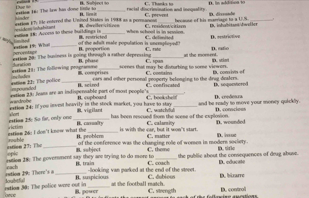 estion 15:
Due to _B. Subject to C. Thanks to D. In addition to
estion 16: The law has done little to B. limit_ racial discrimination and inequality.
hinder
C. prevent
estion 17: He entered the United States in 1988 as a permanent D. dissuade
.
resident/inhabitant B. dweller/citizen C. resident/citizen because of his marriage to a U.S. D. inhabitant/dweller
estion 18: Access to these buildings is B. restricted when school is in session. C. delimited
asy limited of the adult male population is unemployed? D. restrictive
estion 19: What_
B. proportion C. rate D. ratio
percentage
estion 20: The business is going through a rather depressing _at the moment.
Juration B. phase C. span D. stint
estion 21: The following programme _scenes that may be disturbing to some viewers.
estion 22: The police includes _B. comprises C. contains D. consists of
cars and other personal property belonging to the drug dealers.
B. seized C. confiscated
impounded
estion 23: Jeans are an indispensable part of most people’s _' D. sequestered
wardrobe B. cupboard C. bookshelf D. credenza
estion 24: If you invest heavily in the stock market, you have to stay
alert B. vigilant C. watchful_ and be ready to move your money quickly.
D. conscious
estion 25: So far, only one _has been rescued from the scene of the explosion.
victim B. casualty C. calamity
estion 26: I don’t know what the _is with the car, but it won't start. D. wounded
rouble B. problem C. matter D. issue
estion 27: The _of the conference was the changing role of women in modern society.
B. subject
opic C. theme D. title
estion 28: The government say they are trying to do more to C. coach the public about the consequences of drug abuse.
each B. train D. educate
estion 29: There’s a _-looking van parked at the end of the street.
loubtful B. suspicious C. dubious D. bizarre
estion 30: The police were out in _at the football match.
orce B. power C. strength D. control