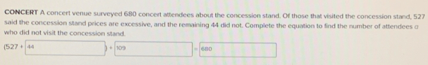 CONCERT A concert venue surveyed 680 concert attendees about the concession stand. Of those that visited the concession stand, 527
said the concession stand prices are excessive, and the remaining 44 did not. Complete the equation to find the number of attendees a 
who did not visit the concession stand.
(527+44)+(109)=680 11111