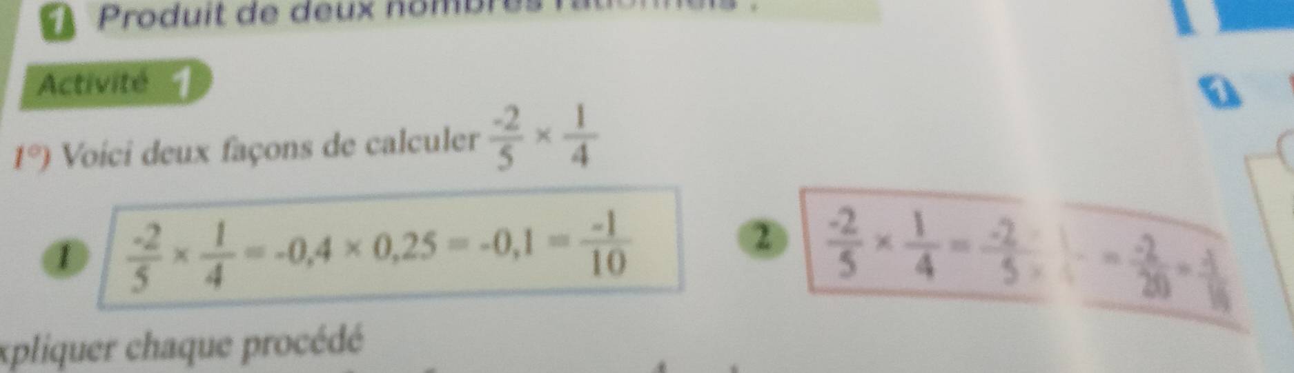 Produit de deux nombr 
Activité 
a 
1°) Voici deux façons de calculer  (-2)/5 *  1/4 
2 
1  (-2)/5 *  1/4 =-0,4* 0,25=-0,1= (-1)/10  "÷- -- 
xpliquer chaque procédé