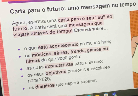 Carta para o futuro: uma mensagem no tempo 
Agora, escreva uma carta para o seu “eu” do 
futuro. A carta será uma mensagem que 
viajará através do tempo! Escreva sobre... 
o que está acontecendo no mundo hoje; 
as músicas, séries, trends, games ou 
filmes de que você gosta; 
as suas expectativas para o 9^(_ circ) ano; 
os seus objetivos pessoais e escolares 
para 2025; 
os desafios que espera superar.