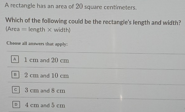 A rectangle has an area of 20 square centimeters.
Which of the following could be the rectangle's length and width?
(Area = length × width)
Choose all answers that apply:
A 1 cm and 20 cm
B 2 cm and 10 cm
c 3 cm and 8 cm
4 cm and 5 cm