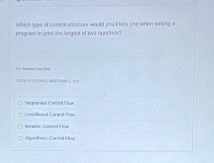 Which type of control structure would you likely use when wnting a
program to print the largest of two numbers?
For Teacher Use Only
CSCS V1.5 3 DOK1 46S270.M6 L1 Q31
Sequential Control Flow
Conditional Control Flow
Iteration Control Flow
Algorithmic Control Flow