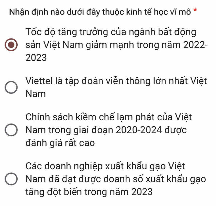 Nhận định nào dưới đây thuộc kinh tế học vĩ mô *
Tốc độ tăng trưởng của ngành bất động
sản Việt Nam giảm mạnh trong năm 2022-
2023
Viettel là tập đoàn viễn thông lớn nhất Việt
Nam
Chính sách kiềm chế lạm phát của Việt
Nam trong giai đoạn 2020-2024 được
đánh giá rất cao
Các doanh nghiệp xuất khẩu gạo Việt
Nam đã đạt được doanh số xuất khẩu gạo
tăng đột biến trong năm 2023