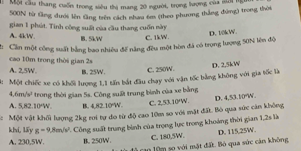 Một cầu thang cuốn trong siêu thị mang 20 người, trọng lượng của môi năm
500N từ tầng dưới lên tầng trên cách nhau 6m (theo phương thẳng đứng) trong thời
gian 1 phút. Tính công suất của cầu thang cuốn này
A. 4kW. B. 5kW C. 1kW.
D. 10kW.
2: Cần một công suất bằng bao nhiêu để năng đều một hòn đá có trọng lượng 50N lên độ
cao 10m trong thời gian 2s
A. 2,5W. B. 25W. C. 250W. D. 2,5kW
3: Một chiếc xe có khối lượng 1,1 tấn bắt đầu chạy với vận tốc bằng không với gia tốc là
4, 6m/s^2 trong thời gian 5s. Công suất trung bình của xe bằng
A. 5, 82.10^4W. B. 4, 82.10^4W. C. 2,53.10^4W. D. 4,53.10^4W. 
4: Một vật khối lượng 2kg rơi tự do từ độ cao 10m so với mặt đất. Bỏ qua sức cản không
khí, lấy g=9,8m/s^2 C. Công suất trung bình của trọng lực trong khoảng thời gian 1, 2s là
A. 230,5W. B. 250W. C. 180, 5W. D. 115,25W.
cao 10m so với mặt đất. Bỏ qua sức cản không