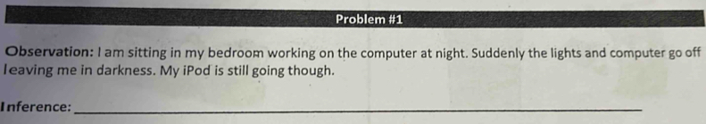 Problem #1 
Observation: I am sitting in my bedroom working on the computer at night. Suddenly the lights and computer go off 
Ieaving me in darkness. My iPod is still going though. 
Inference:_