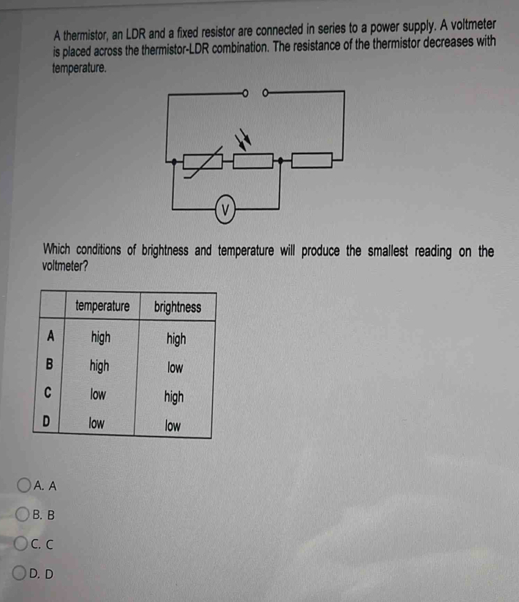 A thermistor, an LDR and a fixed resistor are connected in series to a power supply. A voltmeter
is placed across the thermistor-LDR combination. The resistance of the thermistor decreases with
temperature.
Which conditions of brightness and temperature will produce the smallest reading on the
voltmeter?
A. A
B. B
C. C
D.D