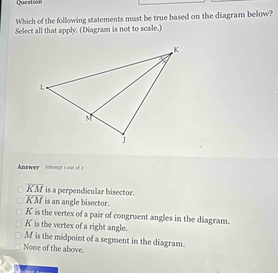 Question
Which of the following statements must be true based on the diagram below?
Select all that apply. (Diagram is not to scale.)
Answer Attempt 1 out of 2
overline KM is a perpendicular bisector.
overline KM is an angle bisector.
K is the vertex of a pair of congruent angles in the diagram.
K is the vertex of a right angle.
M is the midpoint of a segment in the diagram.
None of the above.
Suhmit