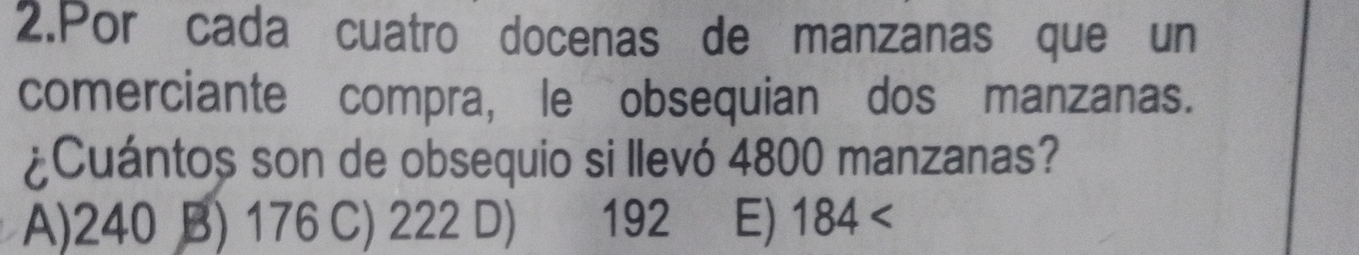 Porícada cuatro docenas de manzanas que un
comerciante compra, le obsequian dos manzanas.
¿Cuántos son de obsequio si llevó 4800 manzanas?
A) 240 B) 176 C) 222 D) 192 E) 184 <