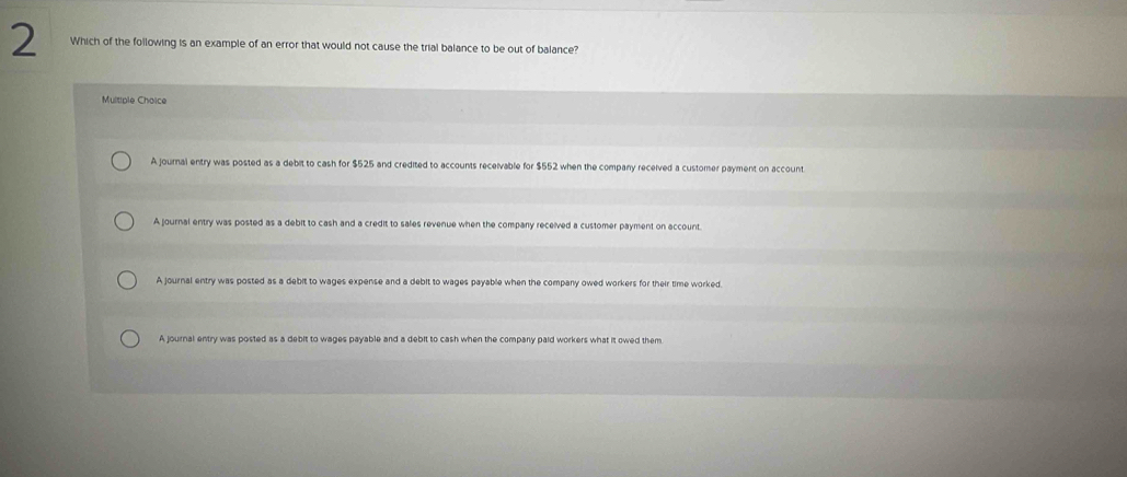 Which of the following is an example of an error that would not cause the trial balance to be out of balance?
Multiple Choice
A journal entry was posted as a debit to cash for $525 and credited to accounts receivable for $552 when the company received a customer payment on account
A journal entry was posted as a debit to cash and a credit to sales revenue when the company received a customer payment on account.
A journal entry was posted as a debit to wages expense and a debit to wages payable when the company owed workers for their time worked.
A journal entry was posted as a debit to wages payable and a debit to cash when the company paid workers what it owed them