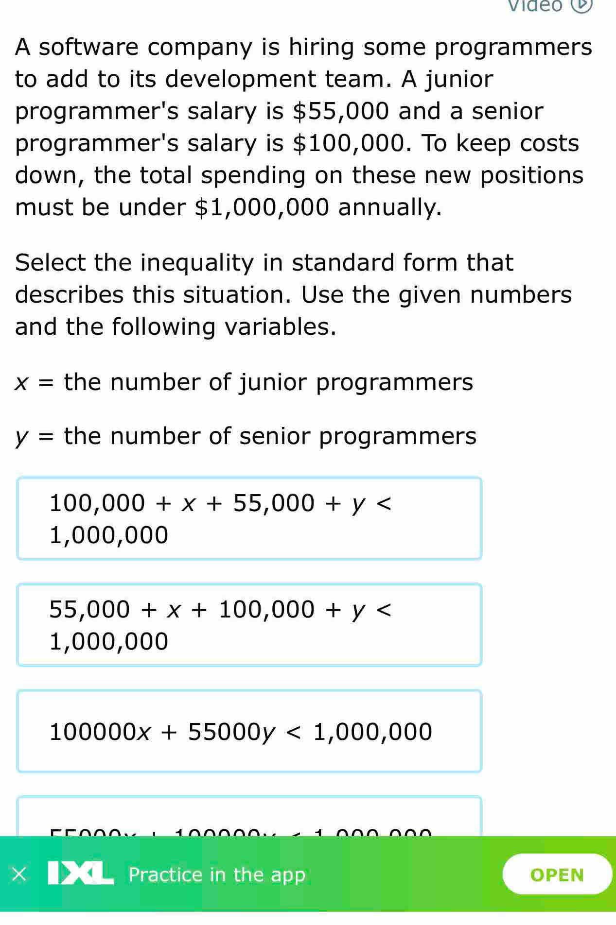 A software company is hiring some programmers
to add to its development team. A junior
programmer's salary is $55,000 and a senior
programmer's salary is $100,000. To keep costs
down, the total spending on these new positions
must be under $1,000,000 annually.
Select the inequality in standard form that
describes this situation. Use the given numbers
and the following variables.
x= the number of junior programmers
y= the number of senior programmers
100,000+x+55,000+y
1,000,000
55,000+x+100,000+y
1,000 ,000
100000x+55000y<1,000,000
Practice in the app OPEN